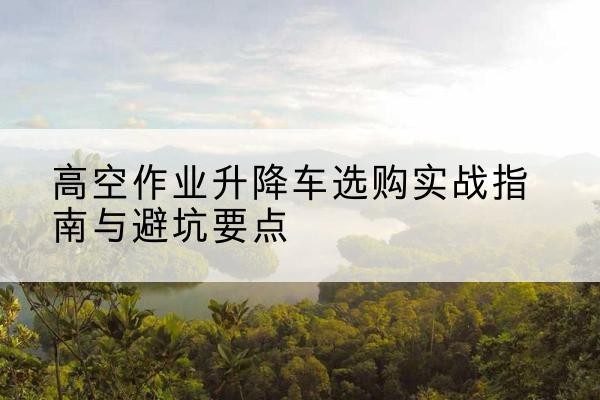 江孜升降车怎么选-高空作业升降车选购实战指南与避坑要点