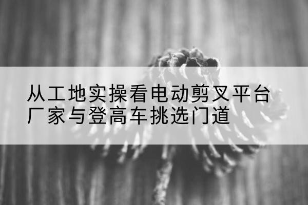 江孜电动剪叉升降平台厂家-从工地实操看电动剪叉平台厂家与登高车挑选门道