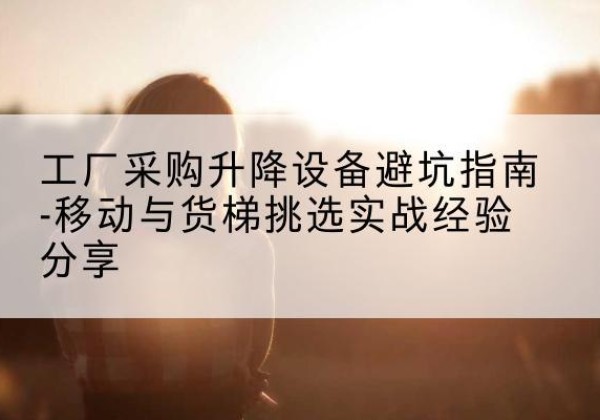 江孜移动式升降机怎么选-工厂采购升降设备避坑指南-移动与货梯挑选实战经验分享