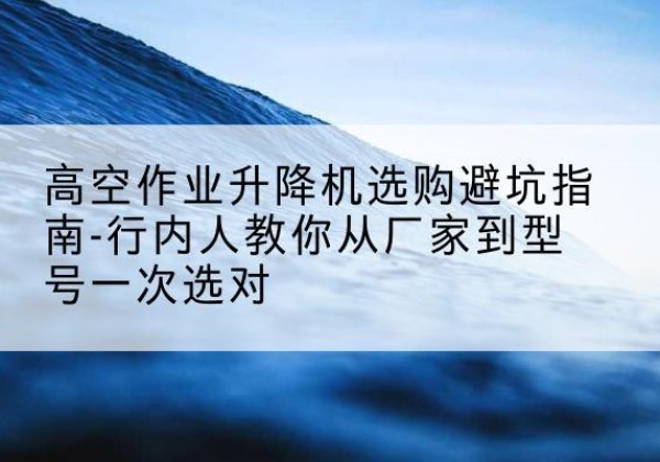 江孜升降平台厂家-高空作业升降机选购避坑指南-行内人教你从厂家到型号一次选对