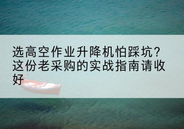 江孜高空作业升降机厂家推荐-选高空作业升降机怕踩坑？这份老采购的实战指南请收好