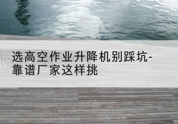 江孜剪叉式升降机厂家-选高空作业升降机别踩坑-靠谱厂家这样挑