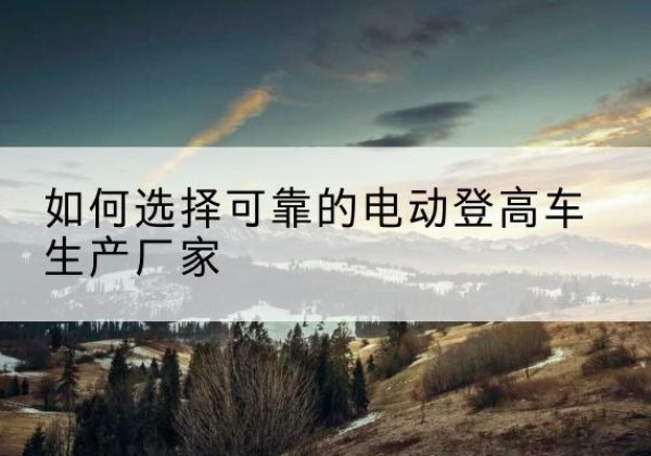 江孜电动登高车厂家-如何选择可靠的电动登高车生产厂家