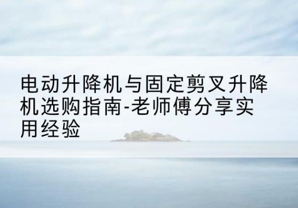 江孜电动升降机怎么选-电动升降机与固定剪叉升降机选购指南-老师傅分享实用经验
