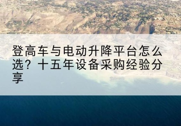江孜登高车厂家厂家-登高车与电动升降平台怎么选？十五年设备采购经验分享