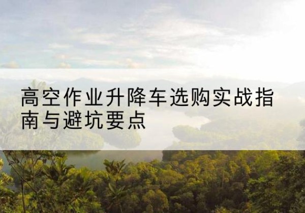 江孜升降车怎么选-高空作业升降车选购实战指南与避坑要点