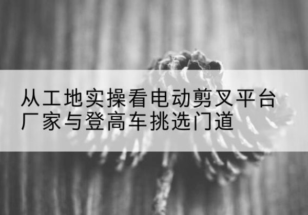 江孜电动剪叉升降平台厂家-从工地实操看电动剪叉平台厂家与登高车挑选门道