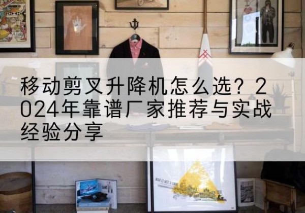 江孜升降平台厂家推荐-移动剪叉升降机怎么选？2024年靠谱厂家推荐与实战经验分享